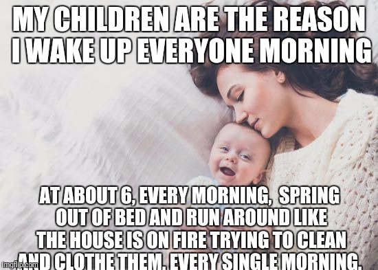Did I mention this is a daily occurrence? | MY CHILDREN ARE THE REASON I WAKE UP EVERYONE MORNING; AT ABOUT 6, EVERY MORNING,  SPRING OUT OF BED AND RUN AROUND LIKE THE HOUSE IS ON FIRE TRYING TO CLEAN AND CLOTHE THEM. EVERY SINGLE MORNING. | image tagged in parenting | made w/ Imgflip meme maker