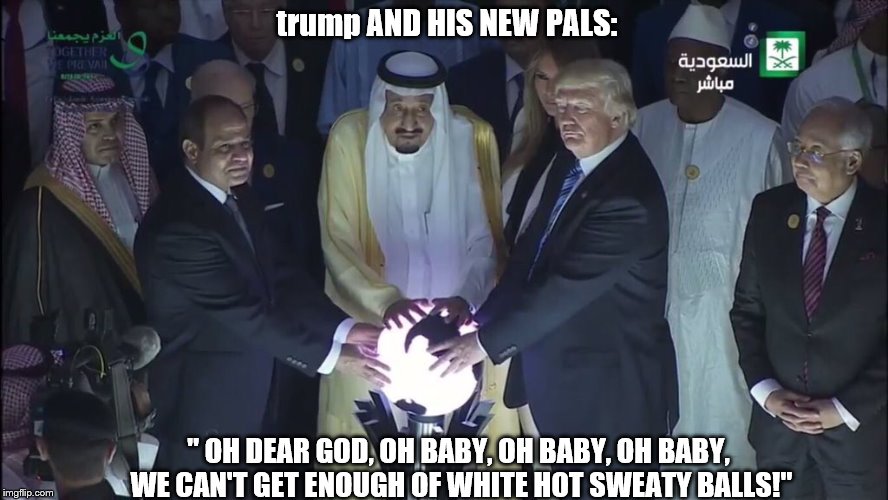 trump, his pals and sweaty glowing orbs
 | trump AND HIS NEW PALS:; " OH DEAR GOD, OH BABY, OH BABY, OH BABY, WE CAN'T GET ENOUGH OF WHITE HOT SWEATY BALLS!" | image tagged in donald trump is an idiot,saudi arabia,sweaty,look at his balls,theresistance,trumps glowing orb | made w/ Imgflip meme maker