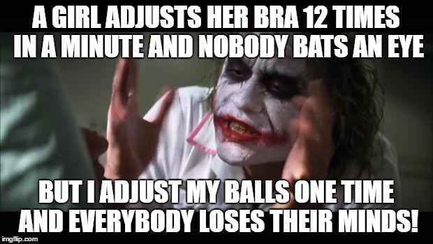 And everybody loses their minds | A GIRL ADJUSTS HER BRA 12 TIMES IN A MINUTE AND NOBODY BATS AN EYE; BUT I ADJUST MY BALLS ONE TIME AND EVERYBODY LOSES THEIR MINDS! | image tagged in memes,and everybody loses their minds | made w/ Imgflip meme maker