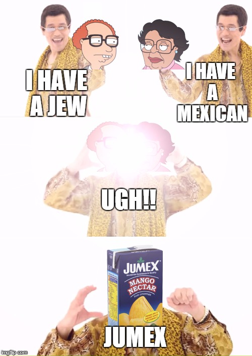 i thought this was funny | I HAVE A MEXICAN; I HAVE A JEW; UGH!! JUMEX | image tagged in ppap,funny memes,jew,mexican,jumex,daimaou kosaka | made w/ Imgflip meme maker