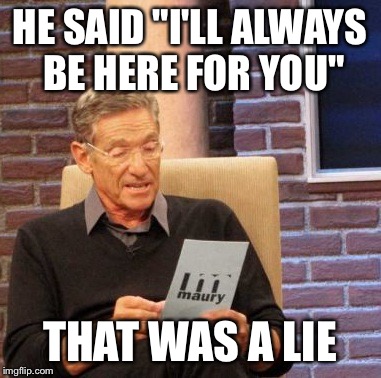 Maury Lie Detector | HE SAID "I'LL ALWAYS BE HERE FOR YOU"; THAT WAS A LIE | image tagged in memes,maury lie detector | made w/ Imgflip meme maker