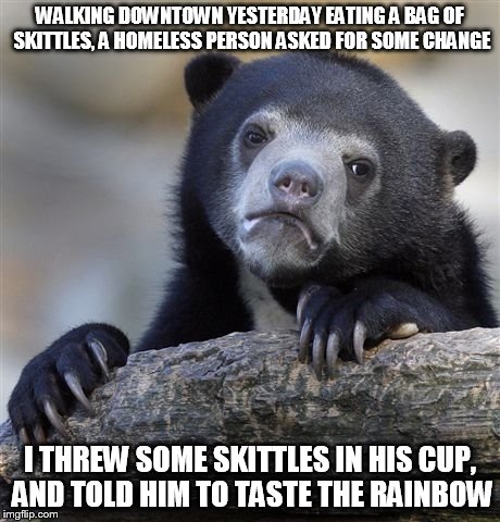 Confession Bear | WALKING DOWNTOWN YESTERDAY EATING A BAG OF SKITTLES, A HOMELESS PERSON ASKED FOR SOME CHANGE; I THREW SOME SKITTLES IN HIS CUP, AND TOLD HIM TO TASTE THE RAINBOW | image tagged in memes,confession bear | made w/ Imgflip meme maker