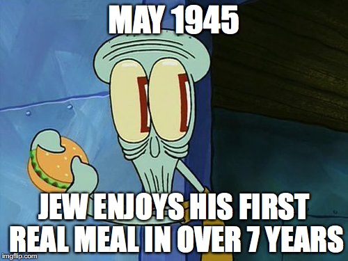Oh shit Squidward | MAY 1945; JEW ENJOYS HIS FIRST REAL MEAL IN OVER 7 YEARS | image tagged in oh shit squidward | made w/ Imgflip meme maker