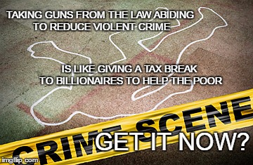 Gun control fail | TAKING GUNS FROM THE LAW ABIDING TO REDUCE VIOLENT CRIME; IS LIKE GIVING A TAX BREAK TO BILLIONAIRES TO HELP THE POOR; GET IT NOW? | image tagged in crime scence,guns,tax breaks for the rich | made w/ Imgflip meme maker