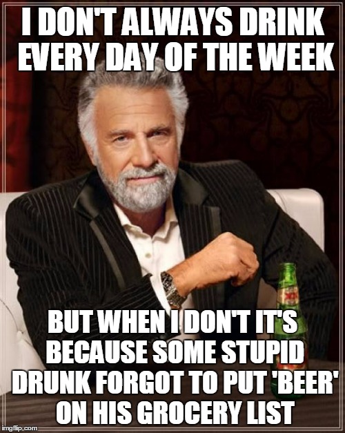 I should probably stop shopping while intoxicated as well (thanks again to rpc 1 for putting an idea in my head) | I DON'T ALWAYS DRINK EVERY DAY OF THE WEEK; BUT WHEN I DON'T IT'S BECAUSE SOME STUPID DRUNK FORGOT TO PUT 'BEER' ON HIS GROCERY LIST | image tagged in memes,the most interesting man in the world,alcohol,drunk,beer | made w/ Imgflip meme maker
