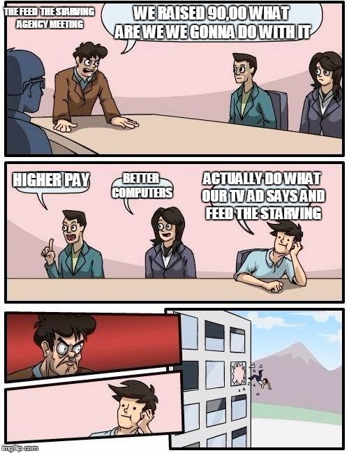 Boardroom Meeting Suggestion Meme | THE FEED  THE STARVING AGENCY MEETING; WE RAISED 90,00 WHAT ARE WE WE GONNA DO WITH IT; ACTUALLY DO WHAT OUR TV AD SAYS AND FEED THE STARVING; HIGHER PAY; BETTER COMPUTERS | image tagged in memes,boardroom meeting suggestion | made w/ Imgflip meme maker