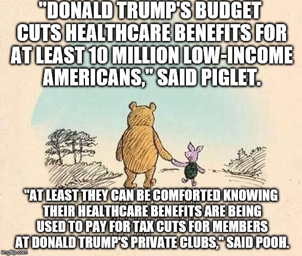 Pooh and Piglet | "DONALD TRUMP'S BUDGET CUTS HEALTHCARE BENEFITS FOR AT LEAST 10 MILLION LOW-INCOME AMERICANS," SAID PIGLET. "AT LEAST THEY CAN BE COMFORTED KNOWING THEIR HEALTHCARE BENEFITS ARE BEING USED TO PAY FOR TAX CUTS FOR MEMBERS AT DONALD TRUMP'S PRIVATE CLUBS," SAID POOH. | image tagged in pooh and piglet | made w/ Imgflip meme maker