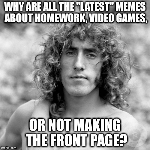 THEY'RE ALL WASTED! | WHY ARE ALL THE "LATEST" MEMES ABOUT HOMEWORK, VIDEO GAMES, OR NOT MAKING THE FRONT PAGE? | image tagged in roger daltry | made w/ Imgflip meme maker