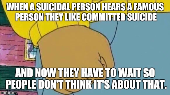 Arthur Fist Meme | WHEN A SUICIDAL PERSON HEARS A FAMOUS PERSON THEY LIKE COMMITTED SUICIDE; AND NOW THEY HAVE TO WAIT SO PEOPLE DON'T THINK IT'S ABOUT THAT. | image tagged in memes,arthur fist | made w/ Imgflip meme maker
