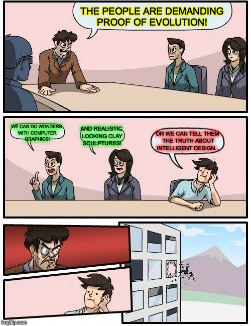 Boardroom Meeting Suggestion Meme | THE PEOPLE ARE DEMANDING PROOF OF EVOLUTION! WE CAN DO WONDERS WITH COMPUTER GRAPHICS! AND REALISTIC LOOKING CLAY SCULPTURES! OR WE CAN TELL THEM THE TRUTH ABOUT INTELLIGENT DESIGN... | image tagged in memes,boardroom meeting suggestion | made w/ Imgflip meme maker