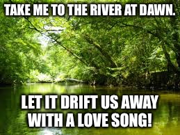 TAKE ME TO THE RIVER AT DAWN. LET IT DRIFT US AWAY WITH A LOVE SONG! | made w/ Imgflip meme maker