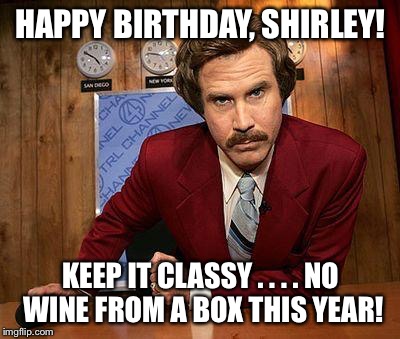 ron burgundy | HAPPY BIRTHDAY, SHIRLEY! KEEP IT CLASSY . . . . NO WINE FROM A BOX THIS YEAR! | image tagged in ron burgundy | made w/ Imgflip meme maker
