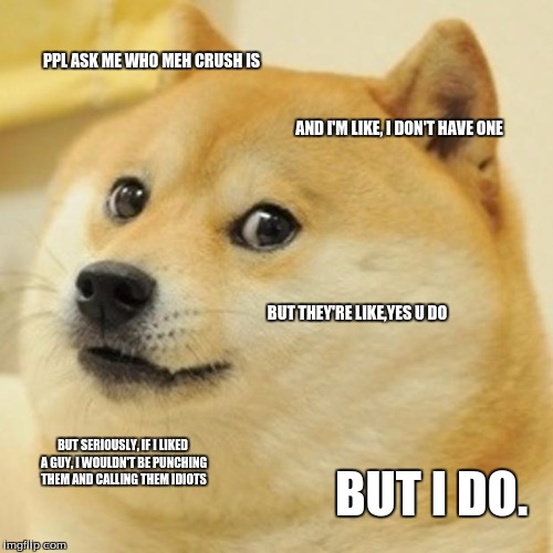 Doge | PPL ASK ME WHO MEH CRUSH IS; AND I'M LIKE, I DON'T HAVE ONE; BUT THEY'RE LIKE,YES U DO; BUT SERIOUSLY, IF I LIKED A GUY, I WOULDN'T BE PUNCHING THEM AND CALLING THEM IDIOTS; BUT I DO. | image tagged in memes,doge | made w/ Imgflip meme maker