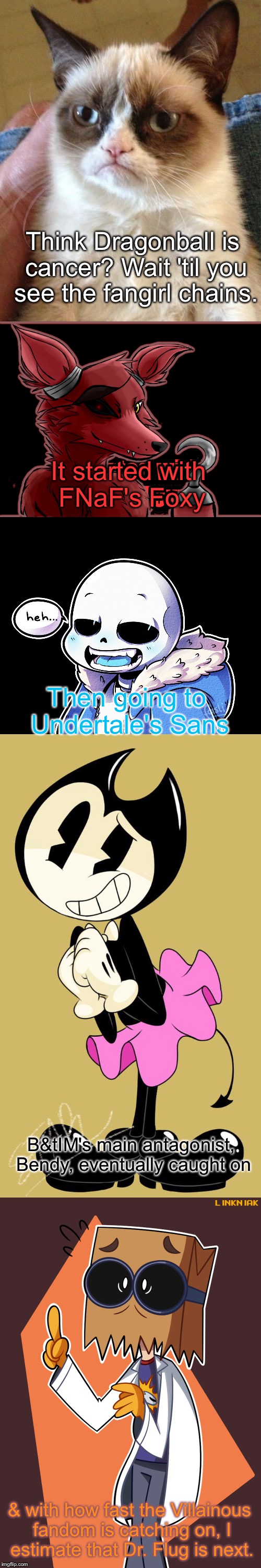I've been studying this chain for quite a while now | Think Dragonball is cancer? Wait 'til you see the fangirl chains. It started with FNaF's Foxy Then going to Undertale's Sans B&tIM's main an | image tagged in memes,grumpy cat,video games,cartoons | made w/ Imgflip meme maker