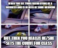 Kermit rolls up window | WHEN YOU SEE YOUR FRIEND DYING OF A SICKNESS AND IS IN NEED OF SOME MEDICINE; BUT THEN YOU REALIZE HE/SHE SETS THE CURVE FOR CLASS | image tagged in kermit rolls up window | made w/ Imgflip meme maker