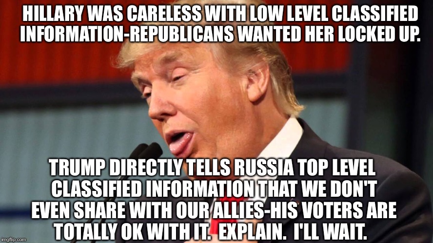 Treason | HILLARY WAS CARELESS WITH LOW LEVEL CLASSIFIED INFORMATION-REPUBLICANS WANTED HER LOCKED UP. TRUMP DIRECTLY TELLS RUSSIA TOP LEVEL CLASSIFIED INFORMATION THAT WE DON'T EVEN SHARE WITH OUR ALLIES-HIS VOTERS ARE TOTALLY OK WITH IT.  EXPLAIN.  I'LL WAIT. | image tagged in hypocrisy | made w/ Imgflip meme maker