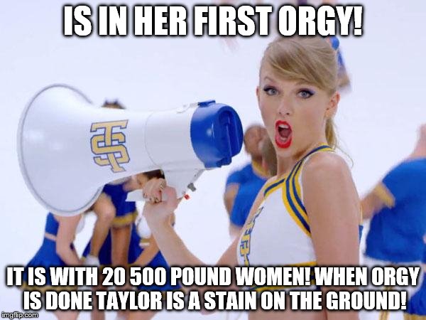 taylor swift | IS IN HER FIRST ORGY! IT IS WITH 20 500 POUND WOMEN! WHEN ORGY IS DONE TAYLOR IS A STAIN ON THE GROUND! | image tagged in taylor swift | made w/ Imgflip meme maker