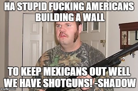 HA STUPID FUCKING AMERICANS BUILDING A WALL; TO KEEP MEXICANS OUT WELL WE HAVE SHOTGUNS!
-SHADOW | image tagged in canadian | made w/ Imgflip meme maker
