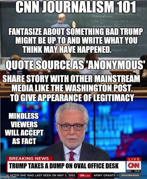 Learn how to be a journalist | CNN JOURNALISM 101; FANTASIZE ABOUT SOMETHING BAD TRUMP MIGHT BE UP TO AND WRITE WHAT YOU THINK MAY HAVE HAPPENED. QUOTE SOURCE AS 'ANONYMOUS'; SHARE STORY WITH OTHER MAINSTREAM MEDIA LIKE THE WASHINGTON POST, TO GIVE APPEARANCE OF LEGITIMACY; MINDLESS VIEWERS WILL ACCEPT AS FACT; TRUMP TAKES A DUMP ON OVAL OFFICE DESK | image tagged in memes,cnn sucks,cnn,wolf blitzer,trump | made w/ Imgflip meme maker
