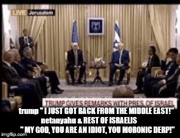 trump gets back from the middle east and boy are his arms tired! |  trump " I JUST GOT BACK FROM THE MIDDLE EAST!"; netanyahu & REST OF ISRAELIS            " MY GOD, YOU ARE AN IDIOT, YOU MORONIC DERP!" | image tagged in donald trump is an idiot,donald trump derp,trump is a moron,trump gets back from middle east,benjamin netanyahu,israelis | made w/ Imgflip meme maker