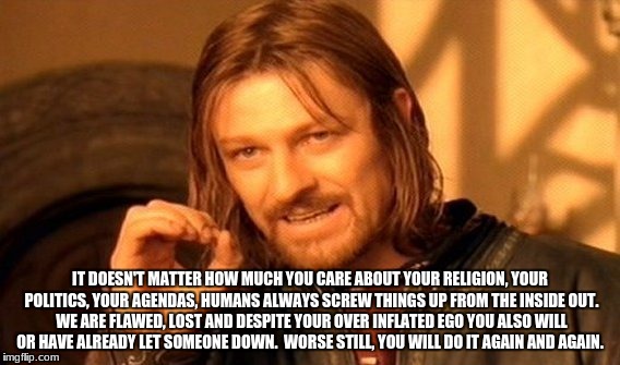 One Does Not Simply Meme | IT DOESN'T MATTER HOW MUCH YOU CARE ABOUT YOUR RELIGION, YOUR POLITICS, YOUR AGENDAS, HUMANS ALWAYS SCREW THINGS UP FROM THE INSIDE OUT. WE ARE FLAWED, LOST AND DESPITE YOUR OVER INFLATED EGO YOU ALSO WILL OR HAVE ALREADY LET SOMEONE DOWN.  WORSE STILL, YOU WILL DO IT AGAIN AND AGAIN. | image tagged in memes,one does not simply | made w/ Imgflip meme maker