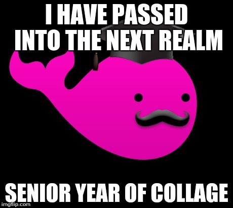 I HAVE PASSED INTO THE NEXT REALM; SENIOR YEAR OF COLLAGE | image tagged in whale | made w/ Imgflip meme maker