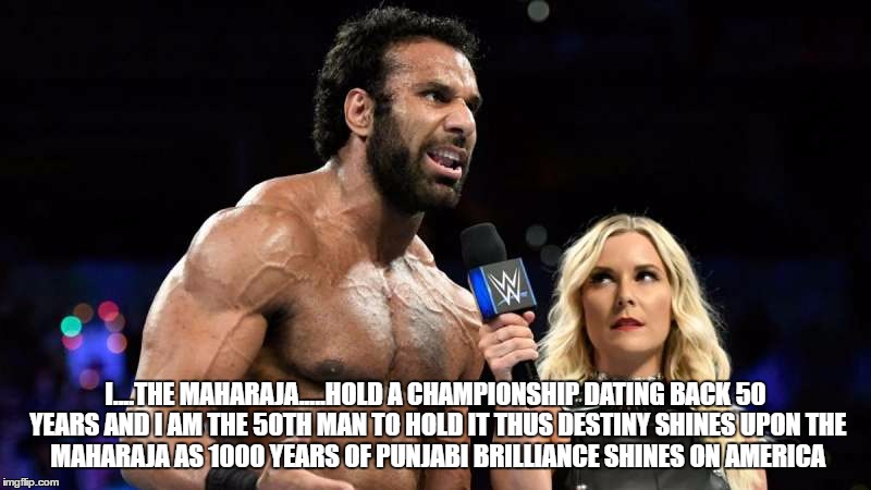 Jinder Mahal, WWE Champion. | I....THE MAHARAJA.....HOLD A CHAMPIONSHIP DATING BACK 50 YEARS
AND I AM
THE 50TH MAN TO HOLD IT
THUS DESTINY SHINES UPON
THE MAHARAJA
AS 1000 YEARS OF PUNJABI BRILLIANCE SHINES
ON AMERICA | image tagged in wwe | made w/ Imgflip meme maker