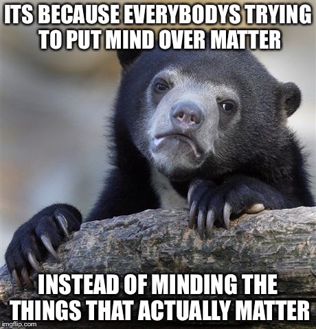 Confession Bear Meme | ITS BECAUSE EVERYBODYS TRYING TO PUT MIND OVER MATTER INSTEAD OF MINDING THE THINGS THAT ACTUALLY MATTER | image tagged in memes,confession bear | made w/ Imgflip meme maker