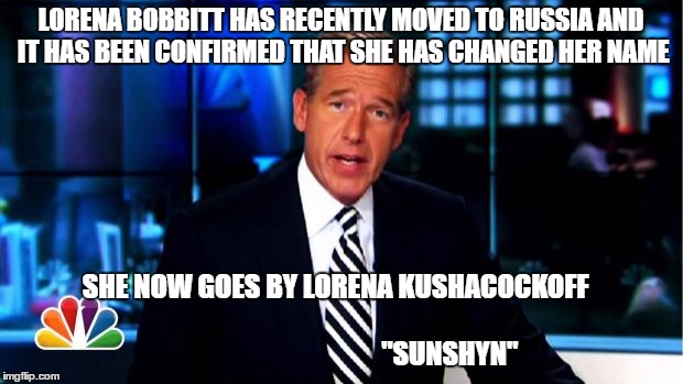 News Anchor | LORENA BOBBITT HAS RECENTLY MOVED TO RUSSIA AND IT HAS BEEN CONFIRMED THAT SHE HAS CHANGED HER NAME; SHE NOW GOES BY LORENA KUSHACOCKOFF 
                                                       
 

























"SUNSHYN" | image tagged in news anchor | made w/ Imgflip meme maker