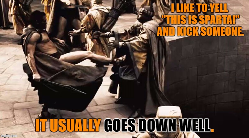 The person usually goes down well too. ;) | I LIKE TO YELL "THIS IS SPARTA!" AND KICK SOMEONE. IT USUALLY GOES DOWN WELL. GOES DOWN WELL; . IT USUALLY | image tagged in leonidas kicks,300,this is sparta,memes,funny,sparta leonidas | made w/ Imgflip meme maker