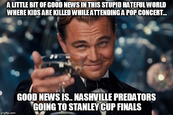 Leonardo Dicaprio Cheers | A LITTLE BIT OF GOOD NEWS IN THIS STUPID HATEFUL WORLD WHERE KIDS ARE KILLED WHILE ATTENDING A POP CONCERT... GOOD NEWS IS.. NASHVILLE PREDATORS GOING TO STANLEY CUP FINALS | image tagged in memes,leonardo dicaprio cheers | made w/ Imgflip meme maker