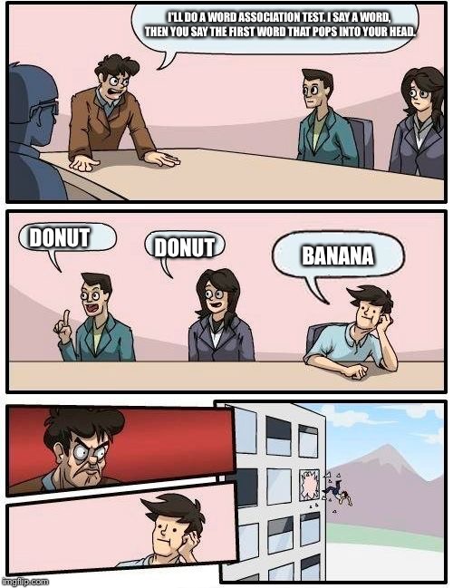 Boardroom meeting | I'LL DO A WORD ASSOCIATION TEST. I SAY A WORD, THEN YOU SAY THE FIRST WORD THAT POPS INTO YOUR HEAD. DONUT; DONUT; BANANA | image tagged in boardroom meeting suggestion | made w/ Imgflip meme maker