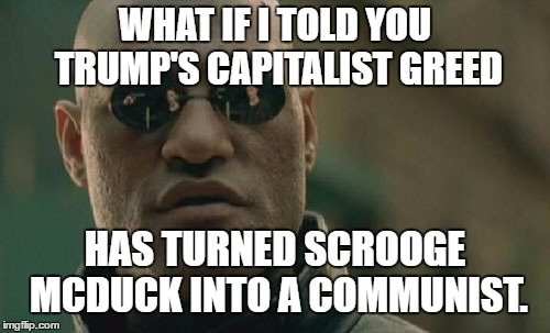 Trump Turned Scrooge McDuck Into Communist | WHAT IF I TOLD YOU TRUMP'S CAPITALIST GREED; HAS TURNED SCROOGE MCDUCK INTO A COMMUNIST. | image tagged in memes,matrix morpheus,scrooge mcduck,communist,donald duck trump,corporate greed | made w/ Imgflip meme maker