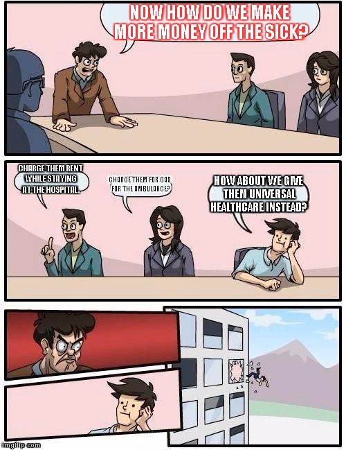 Health Insurance CEO Meeting. | NOW HOW DO WE MAKE MORE MONEY OFF THE SICK? CHARGE THEM RENT WHILE STAYING AT THE HOSPITAL. CHARGE THEM FOR GAS FOR THE AMBULANCE? HOW ABOUT WE GIVE THEM UNIVERSAL HEALTHCARE INSTEAD? | image tagged in memes,boardroom meeting suggestion | made w/ Imgflip meme maker