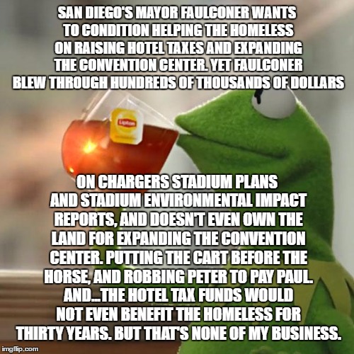 Kermit on Mayor Faulconer's "Solution" For The Homeless | SAN DIEGO'S MAYOR FAULCONER WANTS TO CONDITION HELPING THE HOMELESS ON RAISING HOTEL TAXES AND EXPANDING THE CONVENTION CENTER. YET FAULCONER BLEW THROUGH HUNDREDS OF THOUSANDS OF DOLLARS; ON CHARGERS STADIUM PLANS AND STADIUM ENVIRONMENTAL IMPACT REPORTS, AND DOESN'T EVEN OWN THE LAND FOR EXPANDING THE CONVENTION CENTER. PUTTING THE CART BEFORE THE HORSE, AND ROBBING PETER TO PAY PAUL. AND...THE HOTEL TAX FUNDS WOULD NOT EVEN BENEFIT THE HOMELESS FOR THIRTY YEARS. BUT THAT'S NONE OF MY BUSINESS. | image tagged in memes,but thats none of my business,kermit the frog,south park - change night of the living homeless,san diego chargers,corporat | made w/ Imgflip meme maker