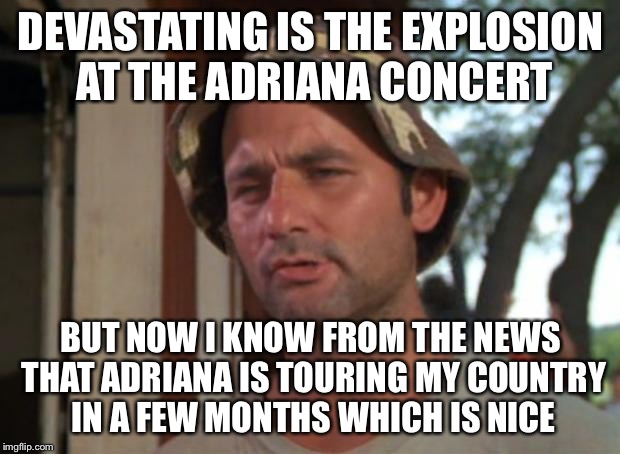 So I Got That Goin For Me Which Is Nice Meme |  DEVASTATING IS THE EXPLOSION AT THE ADRIANA CONCERT; BUT NOW I KNOW FROM THE NEWS THAT ADRIANA IS TOURING MY COUNTRY IN A FEW MONTHS WHICH IS NICE | image tagged in memes,so i got that goin for me which is nice | made w/ Imgflip meme maker
