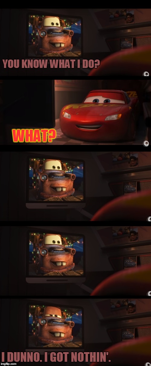Feel old yet? | YOU KNOW WHAT I DO? WHAT? I DUNNO. I GOT NOTHIN'. | image tagged in lightning mcqueen,mater,cars 3 | made w/ Imgflip meme maker