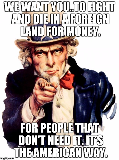 Uncle Sam Meme | WE WANT YOU..TO FIGHT AND DIE IN A FOREIGN LAND FOR MONEY. FOR PEOPLE THAT DON'T NEED IT. IT'S THE AMERICAN WAY. | image tagged in memes,uncle sam | made w/ Imgflip meme maker