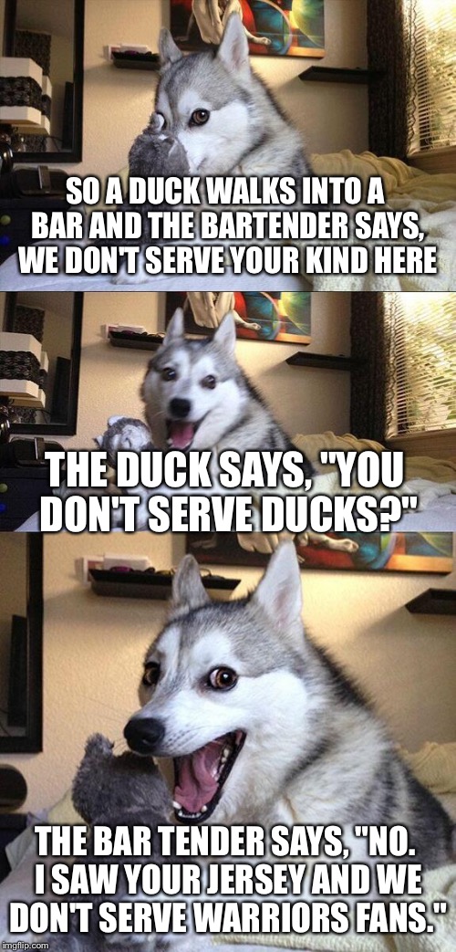 A little NBA humor for you | SO A DUCK WALKS INTO A BAR AND THE BARTENDER SAYS, WE DON'T SERVE YOUR KIND HERE; THE DUCK SAYS, "YOU DON'T SERVE DUCKS?"; THE BAR TENDER SAYS, "NO. I SAW YOUR JERSEY AND WE DON'T SERVE WARRIORS FANS." | image tagged in memes,bad pun dog,golden state warriors,nba | made w/ Imgflip meme maker
