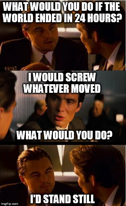 Inception | WHAT WOULD YOU DO IF THE WORLD ENDED IN 24 HOURS? I WOULD SCREW WHATEVER MOVED; WHAT WOULD YOU DO? I'D STAND STILL | image tagged in memes,inception | made w/ Imgflip meme maker