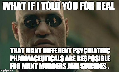 Matrix Morpheus | WHAT IF I TOLD YOU FOR REAL; THAT MANY DIFFERENT PSYCHIATRIC PHARMACEUTICALS ARE RESPOSIBLE FOR MANY MURDERS AND SUICIDES . | image tagged in memes,matrix morpheus | made w/ Imgflip meme maker