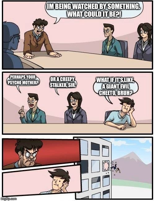 Boardroom Meeting Suggestion | IM BEING WATCHED BY SOMETHING. WHAT COULD IT BE?! PERHAPS YOUR PSYCHO MOTHER? OR A CREEPY STALKER, SIR. WHAT IF IT'S,LIKE, A GIANT EVIL CHEETO, BRUH? | image tagged in memes,boardroom meeting suggestion | made w/ Imgflip meme maker