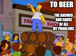 TO BEER THE ANSWER AND CAUSE OF ALL MY PROBLEMS | made w/ Imgflip meme maker