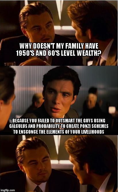 Inception | WHY DOESN'T MY FAMILY HAVE 1950'S AND 60'S LEVEL WEALTH? BECAUSE YOU FAILED TO OUTSMART THE GUYS USING CALCULUS AND PROBABILITY TO CREATE PONZI SCHEMES TO ENSCONCE THE ELEMENTS OF YOUR LIVELIHOODS | image tagged in memes,inception | made w/ Imgflip meme maker