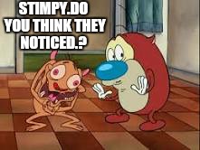 STIMPY.DO YOU THINK THEY NOTICED.? | made w/ Imgflip meme maker