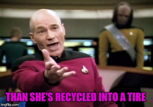 Picard Wtf Meme | THAN SHE'S RECYCLED INTO A TIRE | image tagged in memes,picard wtf | made w/ Imgflip meme maker