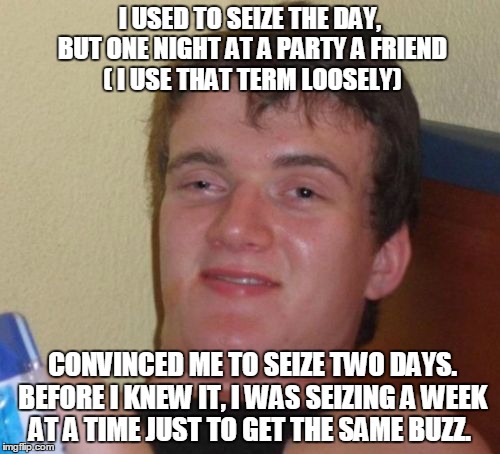 10 Guy Meme | I USED TO SEIZE THE DAY, BUT ONE NIGHT AT A PARTY A FRIEND ( I USE THAT TERM LOOSELY); CONVINCED ME TO SEIZE TWO DAYS. BEFORE I KNEW IT, I WAS SEIZING A WEEK AT A TIME JUST TO GET THE SAME BUZZ. | image tagged in memes,10 guy | made w/ Imgflip meme maker