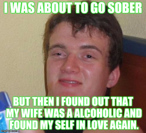 10 Guy Meme | I WAS ABOUT TO GO SOBER; BUT THEN I FOUND OUT THAT MY WIFE WAS A ALCOHOLIC AND FOUND MY SELF IN LOVE AGAIN. | image tagged in memes,10 guy | made w/ Imgflip meme maker