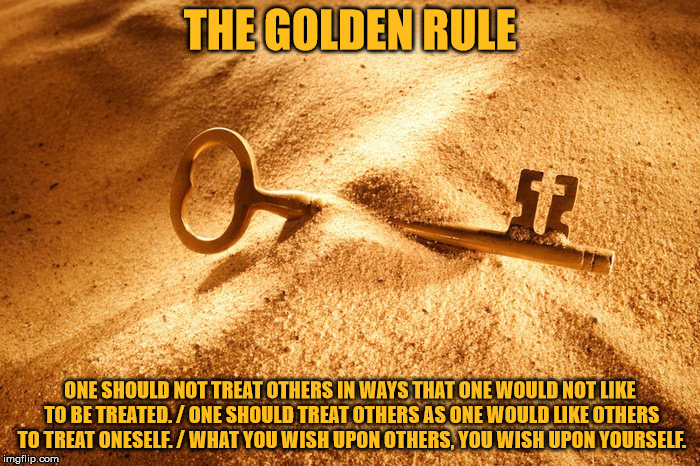 The Golden Rule | THE GOLDEN RULE; ONE SHOULD NOT TREAT OTHERS IN WAYS THAT ONE WOULD NOT LIKE TO BE TREATED. / ONE SHOULD TREAT OTHERS AS ONE WOULD LIKE OTHERS TO TREAT ONESELF. / WHAT YOU WISH UPON OTHERS, YOU WISH UPON YOURSELF. | image tagged in the golden rule | made w/ Imgflip meme maker