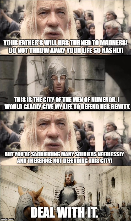 Faramir's reasoning behind trying to defend Minas Tirith is questionable.  |  YOUR FATHER'S WILL HAS TURNED TO MADNESS! DO NOT THROW AWAY YOUR LIFE SO RASHLY! THIS IS THE CITY OF THE MEN OF NUMENOR. I WOULD GLADLY GIVE MY LIFE TO DEFEND HER BEAUTY. BUT YOU'RE SACRIFICING MANY SOLDIERS NEEDLESSLY AND THEREFORE NOT DEFENDING THIS CITY! DEAL WITH IT. | image tagged in lord of the rings,the lord of the rings,confused gandalf,gandalf,sacrifice,deal with it | made w/ Imgflip meme maker